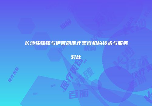 长沙荪臻臻与伊百丽医疗美容机构技术与服务对比