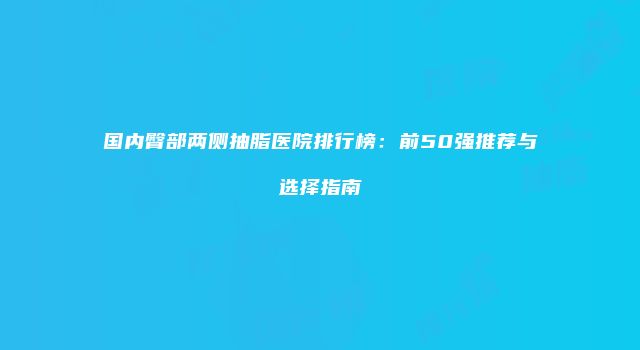 国内臀部两侧抽脂医院排行榜：前50强推荐与选择指南