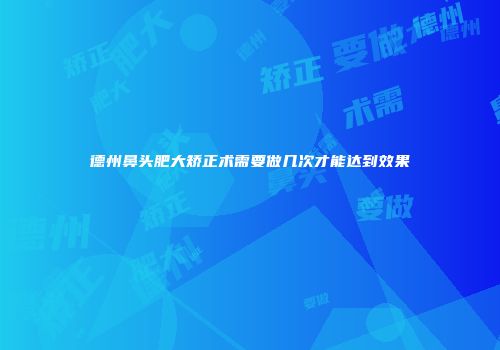 德州鼻头肥大矫正术需要做几次才能达到效果