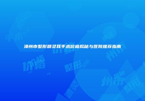 漳州市整形精灵耳手术价格揭秘与医院推荐指南