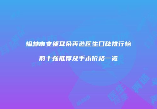 榆林市支架耳朵再造医生口碑排行榜前十强推荐及手术价格一览