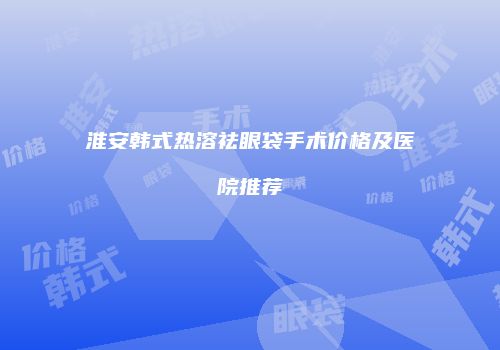 淮安韩式热溶祛眼袋手术价格及医院推荐