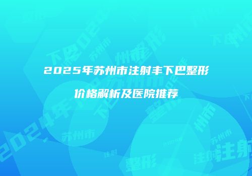 2025年苏州市注射丰下巴整形价格解析及医院推荐
