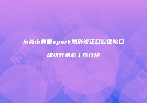 东莞市美国spark隐形矫正口腔医院口碑排行榜前十强介绍