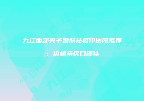 九江面部光子嫩肤祛痘印医院推荐：价格亲民口碑佳