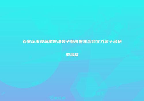 石家庄市鼻翼肥厚塌鼻子整形医生综合实力前十名榜单揭晓