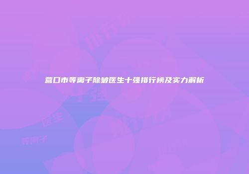营口市等离子除皱医生十强排行榜及实力解析