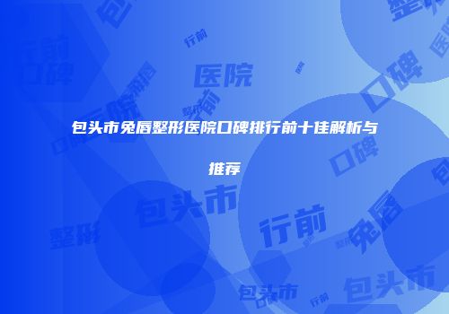 包头市兔唇整形医院口碑排行前十佳解析与推荐