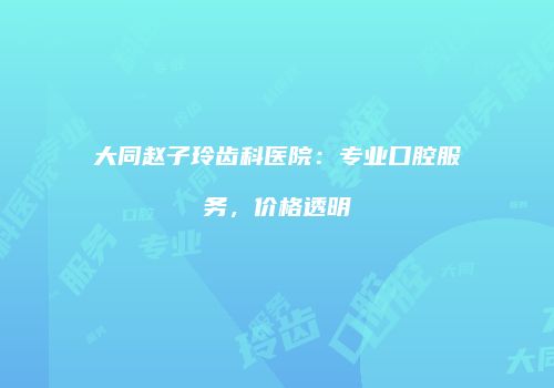 大同赵子玲齿科医院：专业口腔服务，价格透明