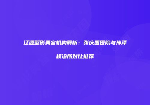 辽源整形美容机构解析：张庆国医院与孙泽权诊所对比推荐