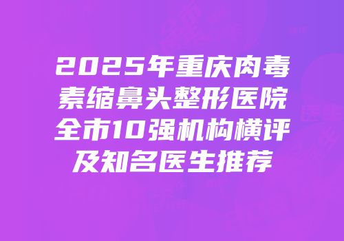 2025年重庆肉毒素缩鼻头整形医院全市10强机构横评及知名医生推荐