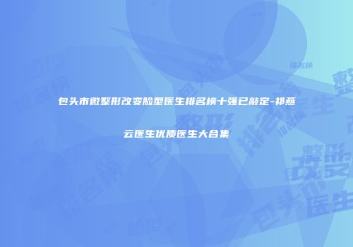 包头市微整形改变脸型医生排名榜十强已敲定-祁燕云医生优质医生大合集