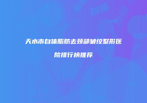 天水市自体脂肪去颈部皱纹整形医院排行榜推荐