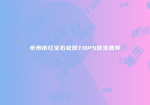 忻州市红宝石祛斑TOP5医生推荐