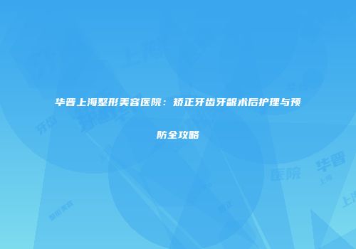 华晋上海整形美容医院：矫正牙齿牙龈术后护理与预防全攻略