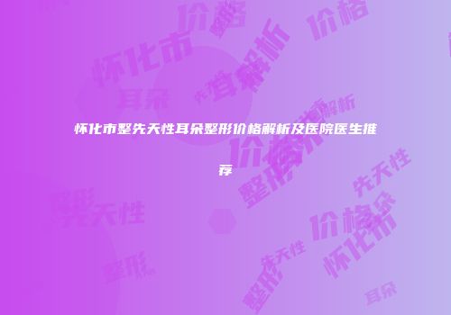 怀化市整先天性耳朵整形价格解析及医院医生推荐