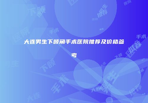 大连男生下颌角手术医院推荐及价格参考