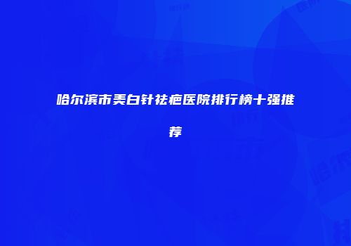 哈尔滨市美白针祛疤医院排行榜十强推荐