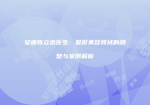 安康陈立杰医生：整形美容领域的翘楚与案例解析