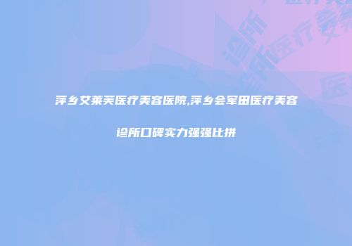 萍乡艾莱芙医疗美容医院,萍乡会军田医疗美容诊所口碑实力强强比拼
