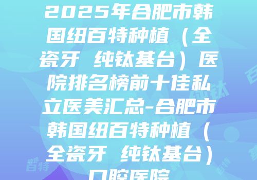2025年合肥市韩国纽百特种植（全瓷牙 纯钛基台）医院排名榜前十佳私立医美汇总-合肥市韩国纽百特种植（全瓷牙 纯钛基台）口腔医院