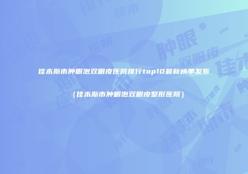 佳木斯市肿眼泡双眼皮医院排行top10最新榜单发布（佳木斯市肿眼泡双眼皮整形医院）