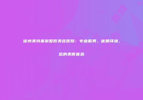 徐州美特莱斯整形美容医院：专业服务，优质环境，您的美丽首选