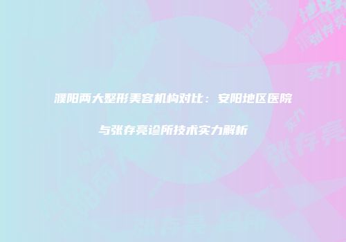 濮阳两大整形美容机构对比：安阳地区医院与张存亮诊所技术实力解析