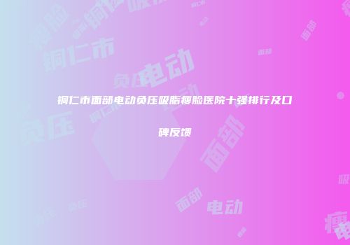 铜仁市面部电动负压吸脂瘦脸医院十强排行及口碑反馈
