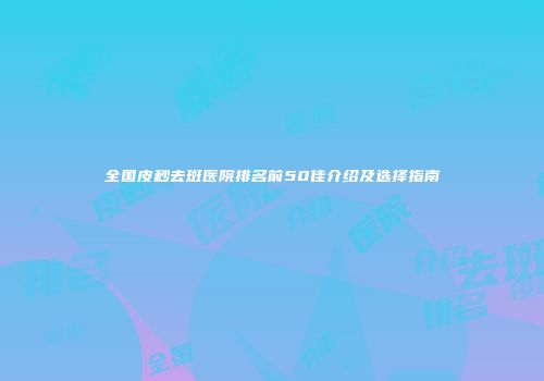 全国皮秒去斑医院排名前50佳介绍及选择指南