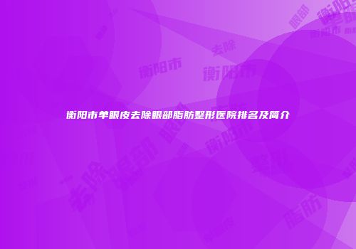 衡阳市单眼皮去除眼部脂肪整形医院排名及简介