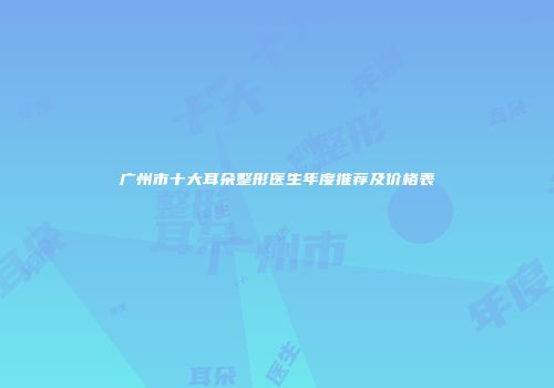 广州市十大耳朵整形医生年度推荐及价格表