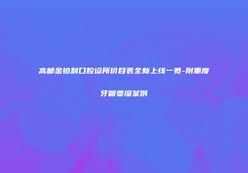 高邮金铂利口腔诊所价目表全新上线一览-附重度牙龈萎缩案例