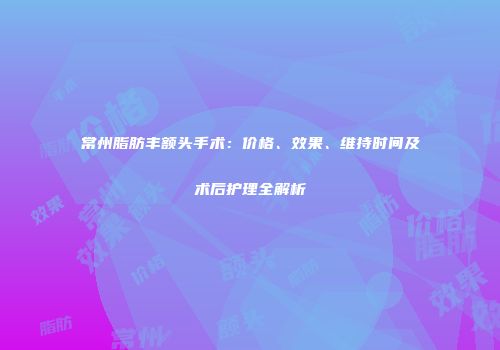 常州脂肪丰额头手术：价格、效果、维持时间及术后护理全解析