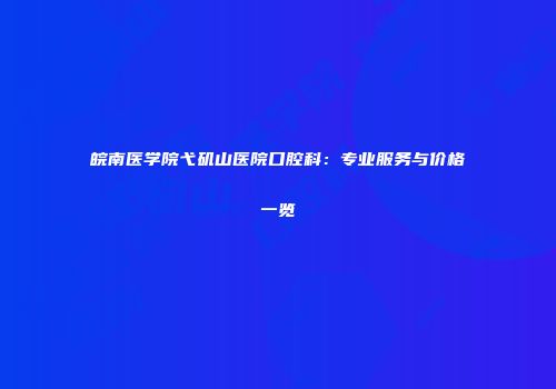 皖南医学院弋矶山医院口腔科：专业服务与价格一览