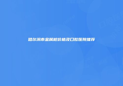 哈尔滨市金属桩价格及口腔医院推荐