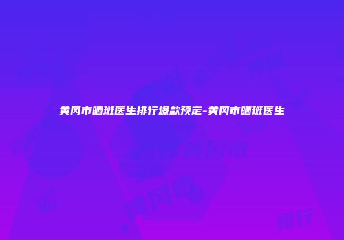黄冈市晒斑医生排行爆款预定-黄冈市晒斑医生