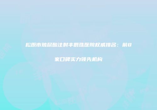 松原市玻尿酸注射丰唇珠医院权威排名：前8家口碑实力领先机构