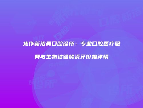 焦作新洁美口腔诊所：专业口腔医疗服务与生物钴铬烤瓷牙价格详情