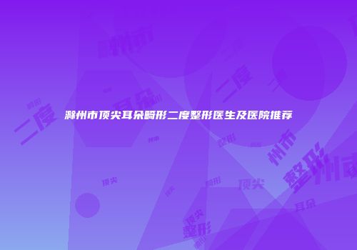 滁州市顶尖耳朵畸形二度整形医生及医院推荐