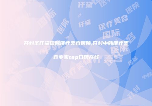 开封圣仟黛国际医疗美容医院,开封中韩医疗美容专家top口碑在线