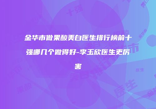 金华市做果酸美白医生排行榜前十强哪几个做得好-李玉欣医生更厉害