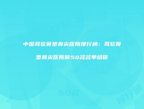 中国耳软骨垫鼻尖医院排行榜：耳软骨垫鼻尖医院前50名名单给你