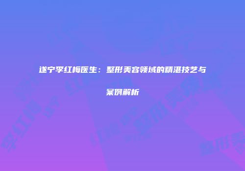 遂宁李红梅医生：整形美容领域的精湛技艺与案例解析