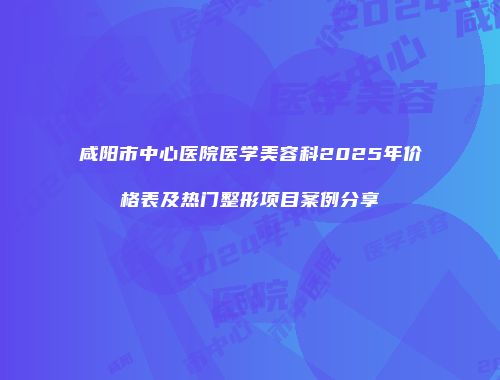 咸阳市中心医院医学美容科2025年价格表及热门整形项目案例分享