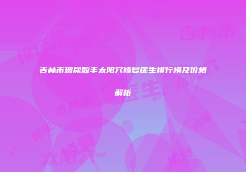 吉林市玻尿酸丰太阳穴修复医生排行榜及价格解析