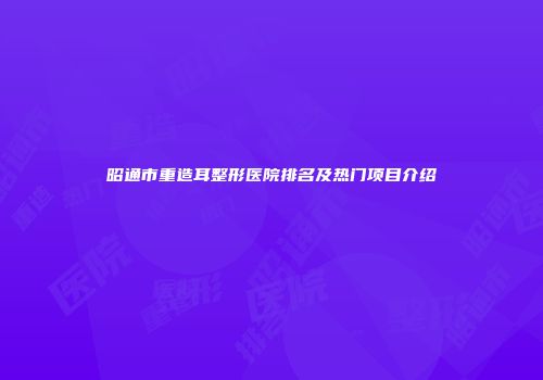 昭通市重造耳整形医院排名及热门项目介绍