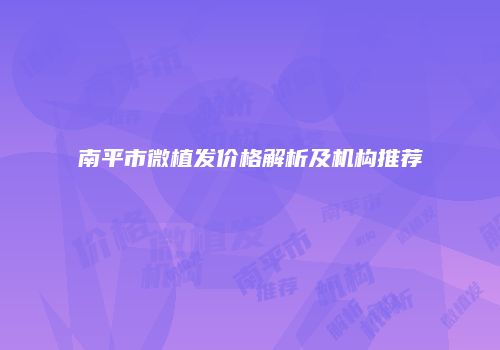 南平市微植发价格解析及机构推荐