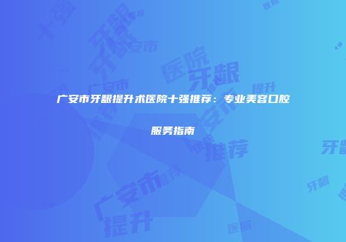 广安市牙龈提升术医院十强推荐：专业美容口腔服务指南