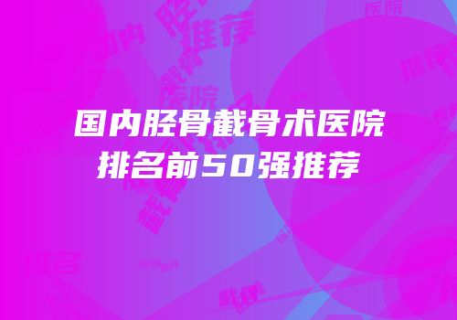 国内胫骨截骨术医院排名前50强推荐